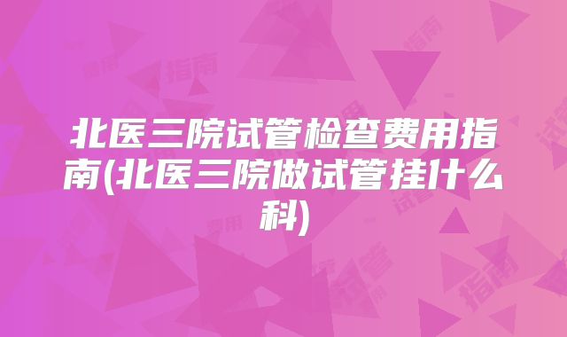北医三院试管检查费用指南(北医三院做试管挂什么科)