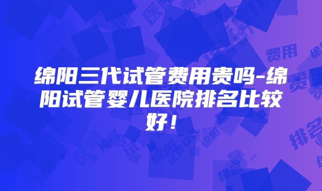 绵阳三代试管费用贵吗-绵阳试管婴儿医院排名比较好！