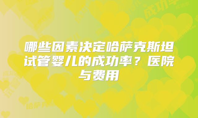 哪些因素决定哈萨克斯坦试管婴儿的成功率？医院与费用