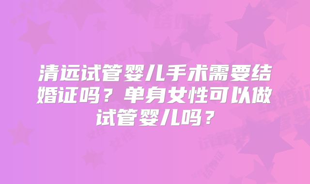 清远试管婴儿手术需要结婚证吗?单身女性可以做试管婴儿吗?