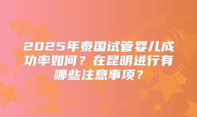 2025年泰国试管婴儿成功率如何？在昆明进行有哪些注意事项？
