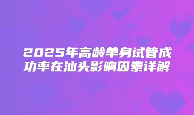 2025年高龄单身试管成功率在汕头影响因素详解