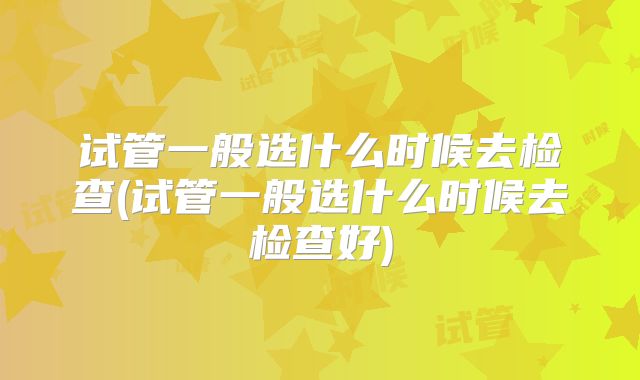 试管一般选什么时候去检查(试管一般选什么时候去检查好)