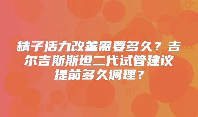 精子活力改善需要多久?吉尔吉斯斯坦二代试管建议提前多久调理?