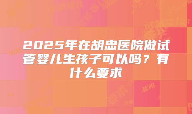 2025年在胡忠医院做试管婴儿生孩子可以吗？有什么要求