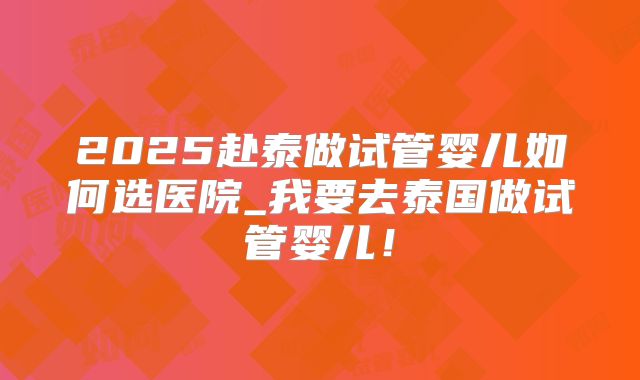 2025赴泰做试管婴儿如何选医院_我要去泰国做试管婴儿！