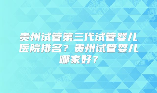 贵州试管第三代试管婴儿医院排名？贵州试管婴儿哪家好？