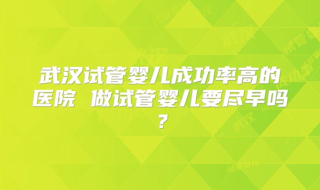 武汉试管婴儿成功率高的医院 做试管婴儿要尽早吗？