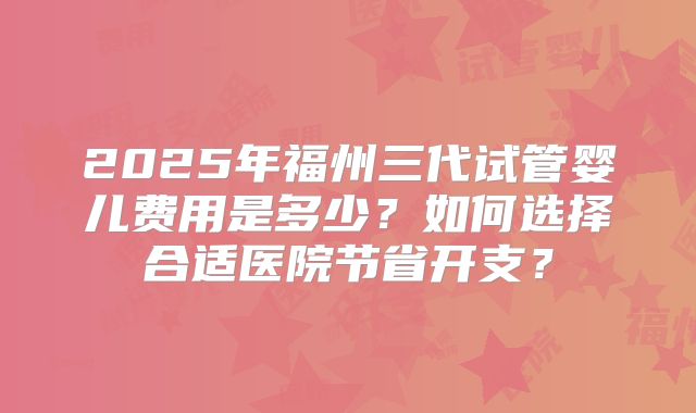 2025年福州三代试管婴儿费用是多少？如何选择合适医院节省开支？