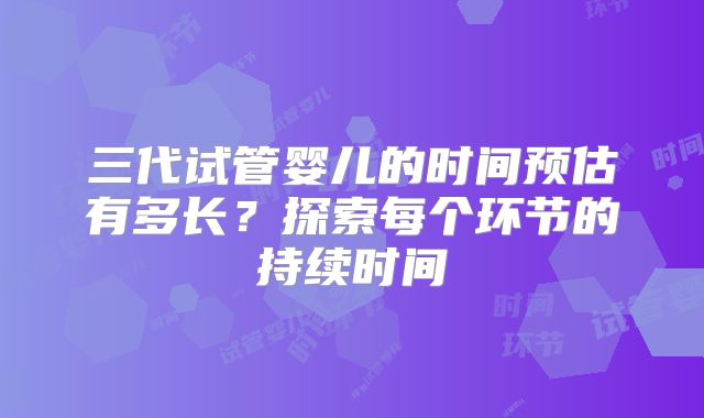三代试管婴儿的时间预估有多长？探索每个环节的持续时间