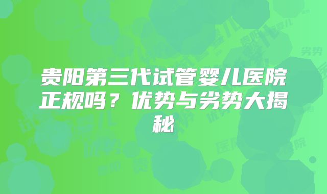 贵阳第三代试管婴儿医院正规吗?优势与劣势大揭秘