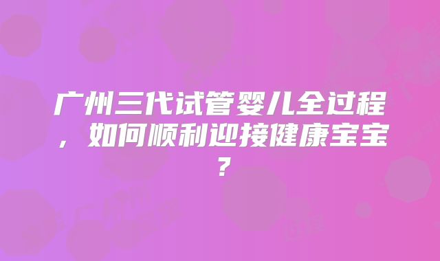 广州三代试管婴儿全过程，如何顺利迎接健康宝宝？
