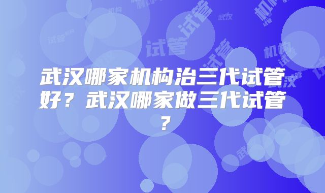 武汉哪家机构治三代试管好?武汉哪家做三代试管?