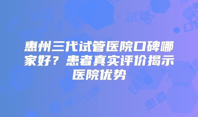 惠州三代试管医院口碑哪家好?患者真实评价揭示医院优势