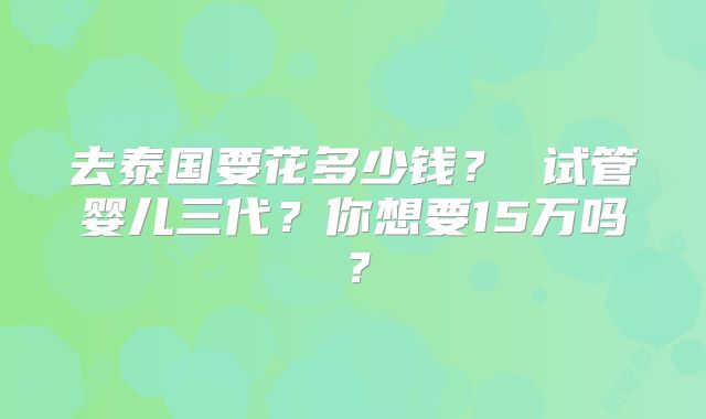去泰国要花多少钱? 试管婴儿三代?你想要15万吗?
