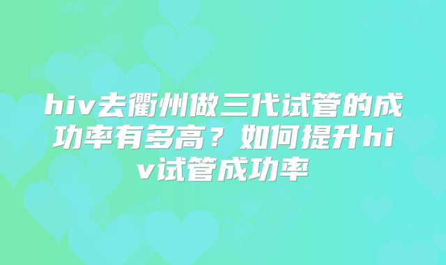 hiv去衢州做三代试管的成功率有多高？如何提升hiv试管成功率