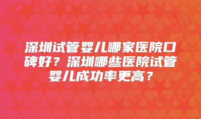 深圳试管婴儿哪家医院口碑好？深圳哪些医院试管婴儿成功率更高？