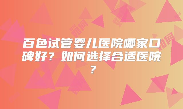 百色试管婴儿医院哪家口碑好？如何选择合适医院？