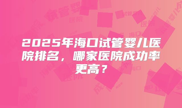 2025年海口试管婴儿医院排名,哪家医院成功率更高?
