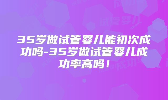 35岁做试管婴儿能初次成功吗-35岁做试管婴儿成功率高吗!