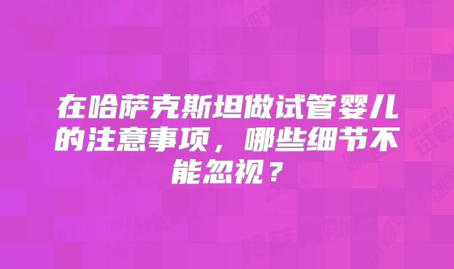 在哈萨克斯坦做试管婴儿的注意事项,哪些细节不能忽视?