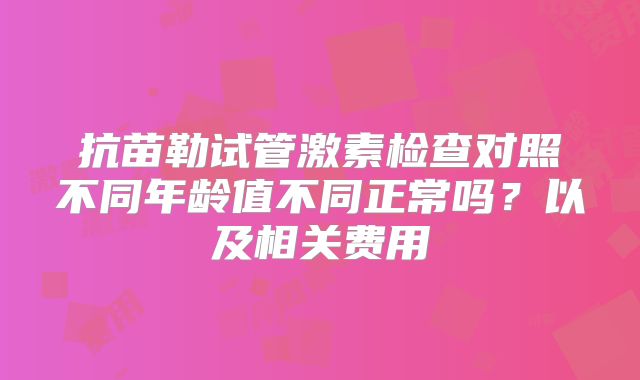 抗苗勒试管激素检查对照不同年龄值不同正常吗？以及相关费用