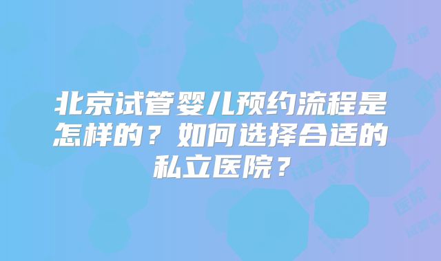 北京试管婴儿预约流程是怎样的?如何选择合适的私立医院?