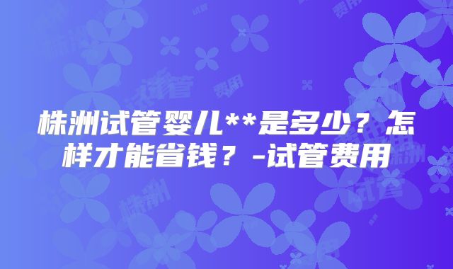 株洲试管婴儿**是多少?怎样才能省钱?-试管费用