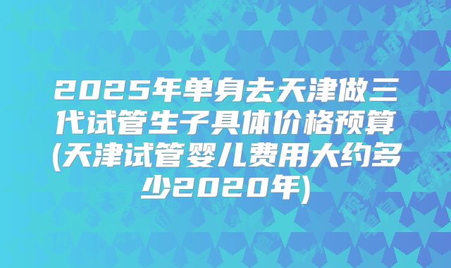 2025年单身去天津做三代试管生子具体价格预算(天津试管婴儿费用大约多少2020年)