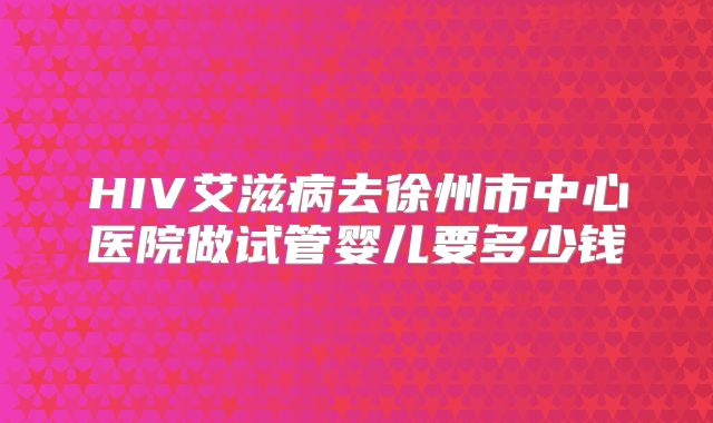 HIV艾滋病去徐州市中心医院做试管婴儿要多少钱