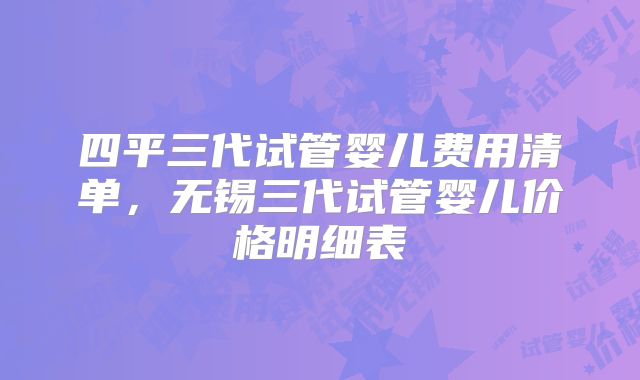 四平三代试管婴儿费用清单，无锡三代试管婴儿价格明细表
