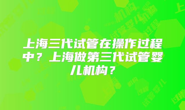 上海三代试管在操作过程中？上海做第三代试管婴儿机构？
