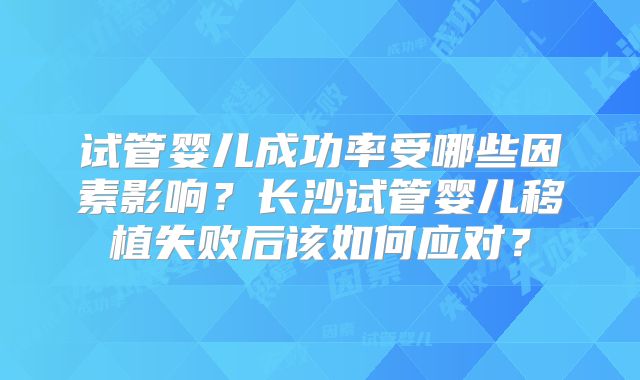 试管婴儿成功率受哪些因素影响？长沙试管婴儿移植失败后该如何应对？