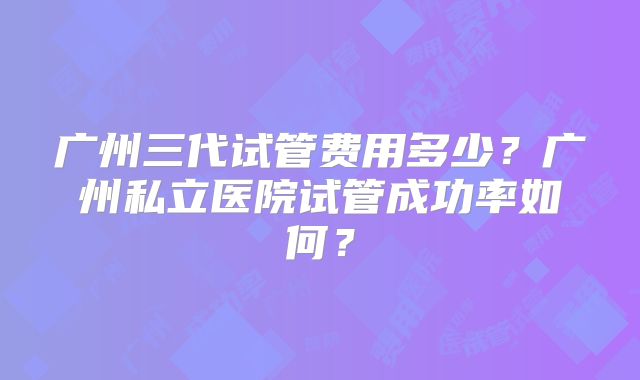 广州三代试管费用多少?广州私立医院试管成功率如何?