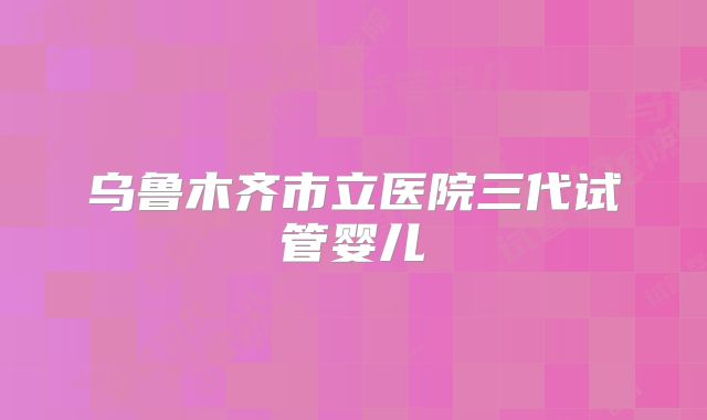 乌鲁木齐市立医院三代试管婴儿