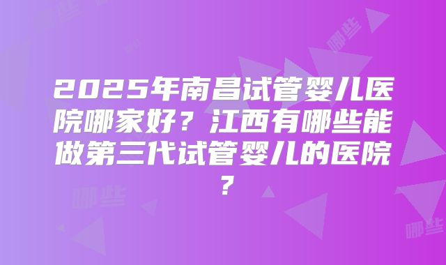 2025年南昌试管婴儿医院哪家好？江西有哪些能做第三代试管婴儿的医院？