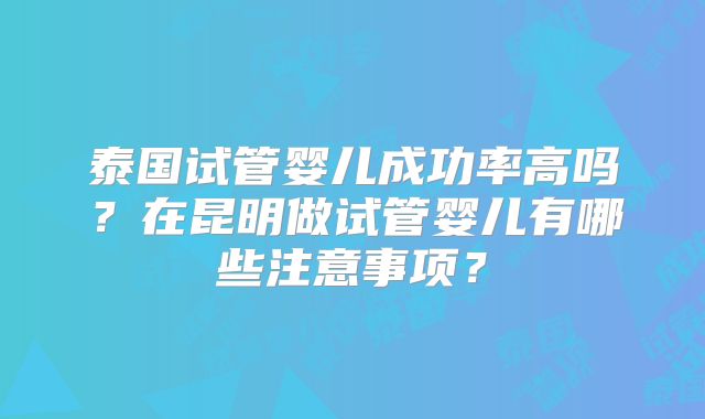 泰国试管婴儿成功率高吗?在昆明做试管婴儿有哪些注意事项?