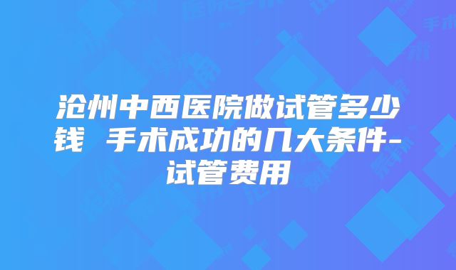 沧州中西医院做试管多少钱 手术成功的几大条件-试管费用