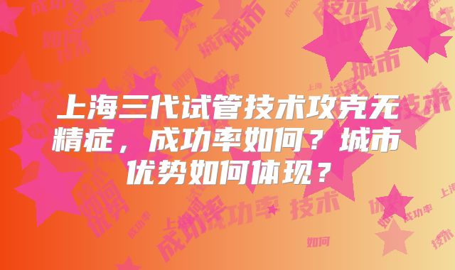 上海三代试管技术攻克无精症,成功率如何?城市优势如何体现?