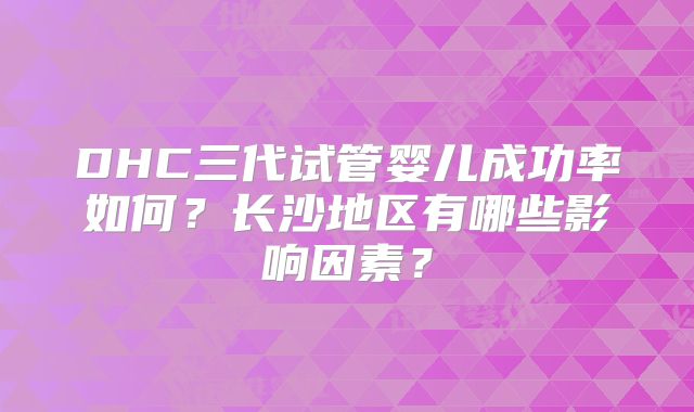 DHC三代试管婴儿成功率如何?长沙地区有哪些影响因素?