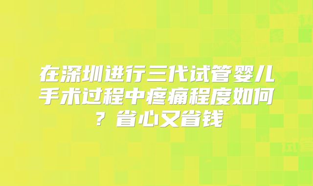 在深圳进行三代试管婴儿手术过程中疼痛程度如何?省心又省钱