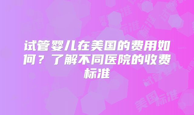 试管婴儿在美国的费用如何?了解不同医院的收费标准