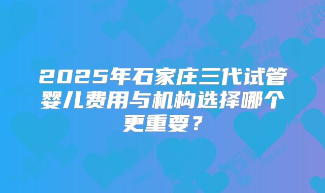 2025年石家庄三代试管婴儿费用与机构选择哪个更重要？