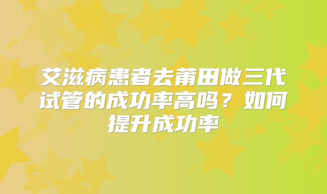 艾滋病患者去莆田做三代试管的成功率高吗？如何提升成功率