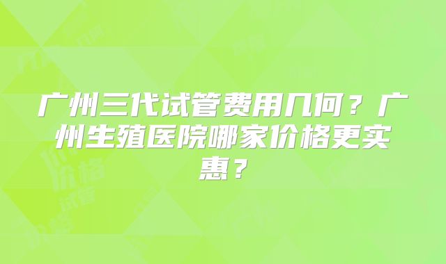 广州三代试管费用几何？广州生殖医院哪家价格更实惠？