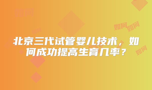 北京三代试管婴儿技术,如何成功提高生育几率?
