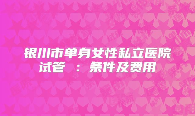 银川市单身女性私立医院试管 ：条件及费用