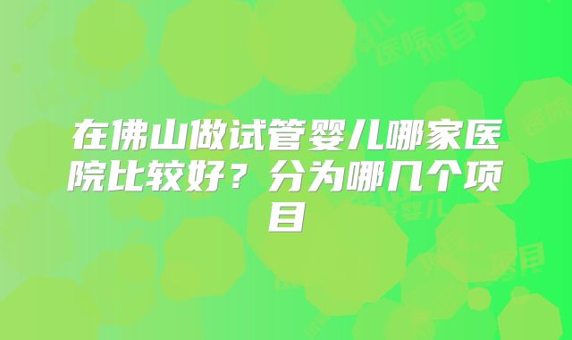 在佛山做试管婴儿哪家医院比较好？分为哪几个项目
