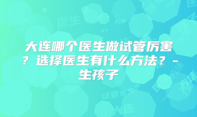 大连哪个医生做试管厉害?选择医生有什么方法?-生孩子