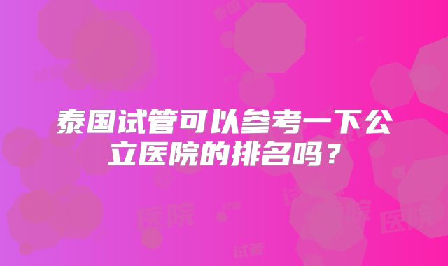 泰国试管可以参考一下公立医院的排名吗？